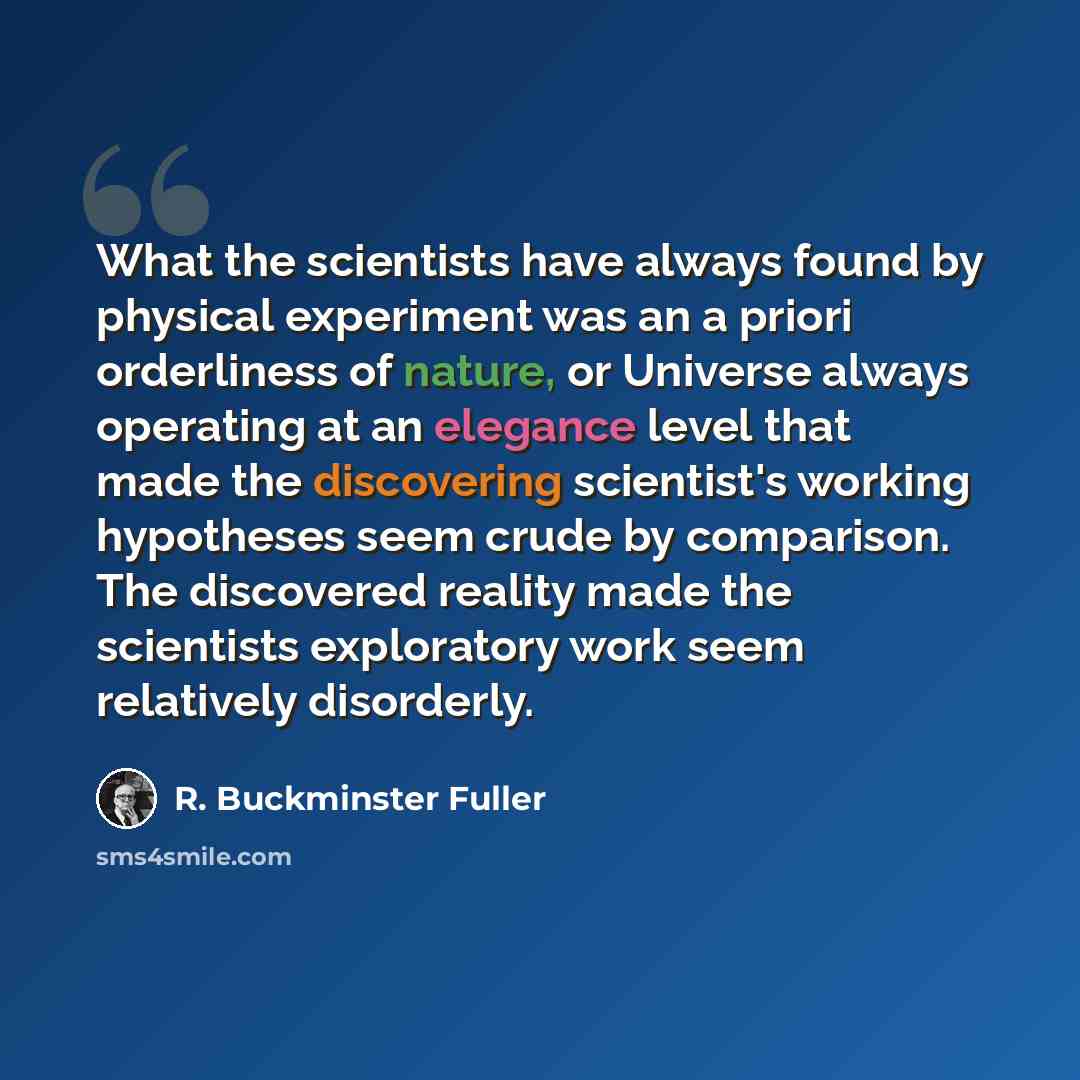 “What the scientists have always found by physical experiment was an a priori orderliness of nature, or Universe always operating at an elegance level that made the discovering scientist's working hypotheses seem crude by comparison. The discovered reality made the scientists exploratory work seem…” quote by R. Buckminster Fuller