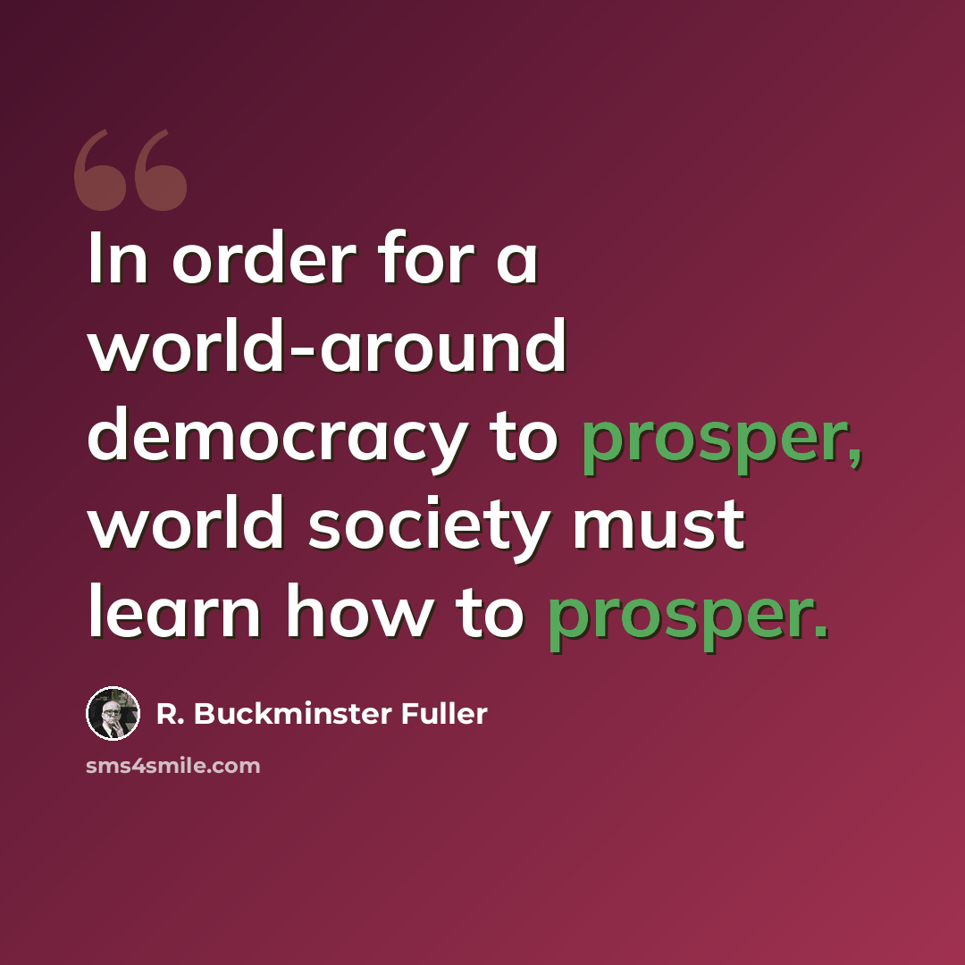 “In order for a world-around democracy to prosper, world society must learn how to prosper.” quote by R. Buckminster Fuller