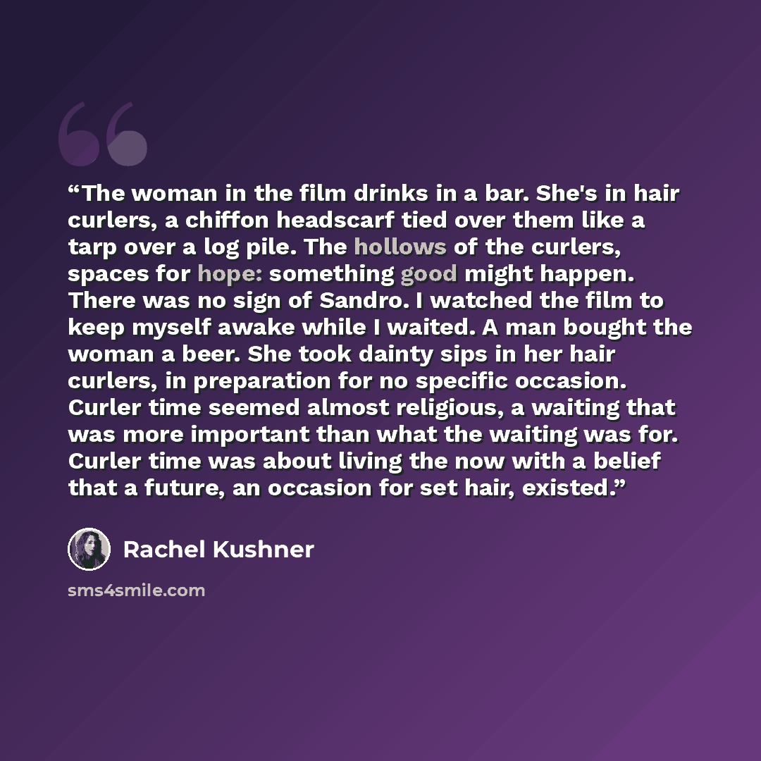“The woman in the film drinks in a bar. She's in hair curlers, a chiffon headscarf tied over them like a tarp over a log pile. The hollows of the curlers, spaces for hope: something good might happen. There was no sign of Sandro. I watched the film to keep myself awake while I waited. A man bought…” quote by Rachel Kushner