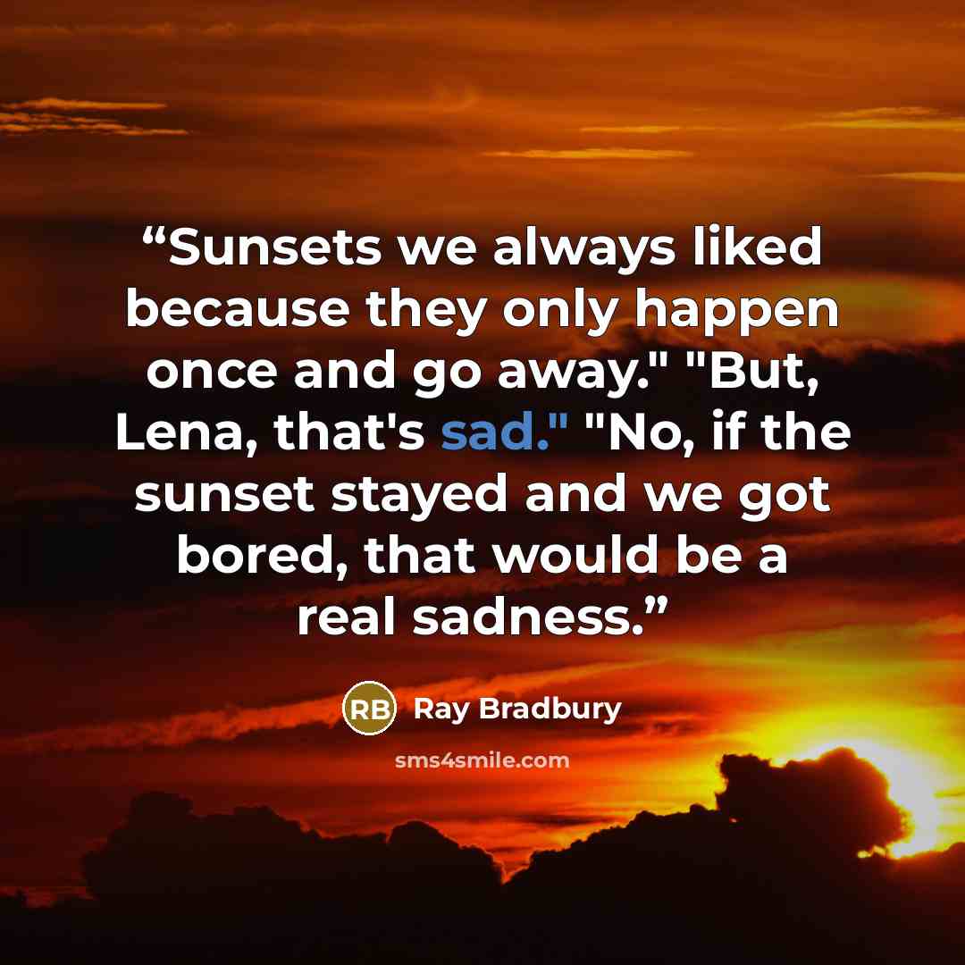 “Sunsets we always liked because they only happen once and go away." "But, Lena, that's sad." "No, if the sunset stayed and we got bored, that would be a real sadness.” quote by Ray Bradbury