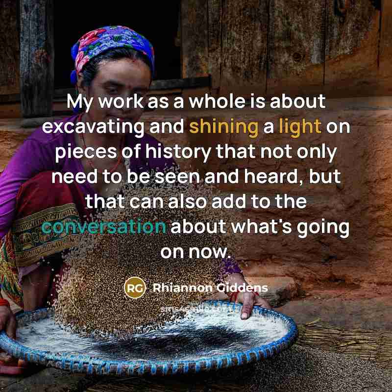 “My work as a whole is about excavating and shining a light on pieces of history that not only need to be seen and heard, but that can also add to the conversation about what's going on now.” quote by Rhiannon Giddens