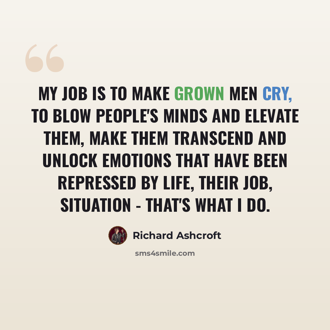 “My job is to make grown men cry, to blow people's minds and elevate them, make them transcend and unlock emotions that have been repressed by life, their job, situation - that's what I do.” quote by Richard Ashcroft