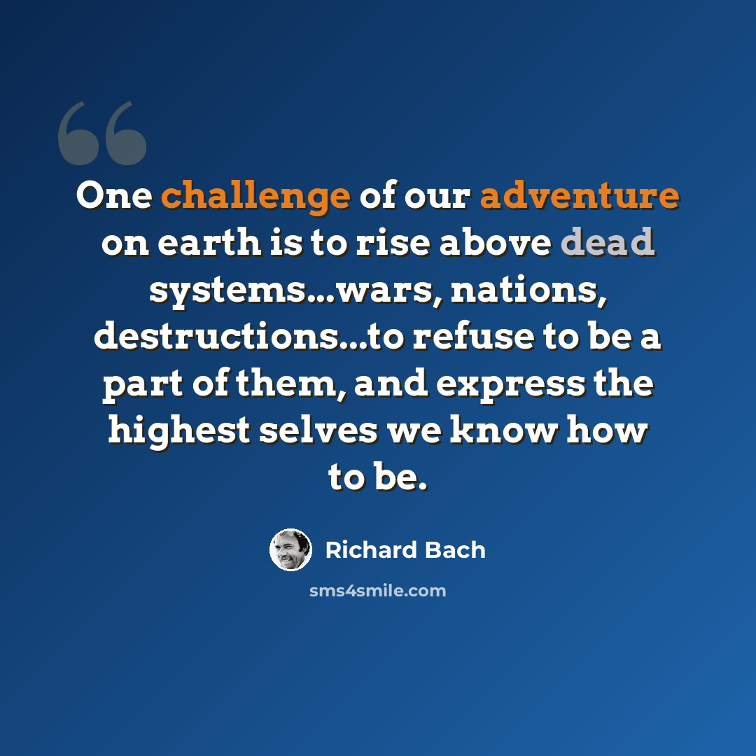 “One challenge of our adventure on earth is to rise above dead systems...wars, nations, destructions...to refuse to be a part of them, and express the highest selves we know how to be.” quote by Richard Bach