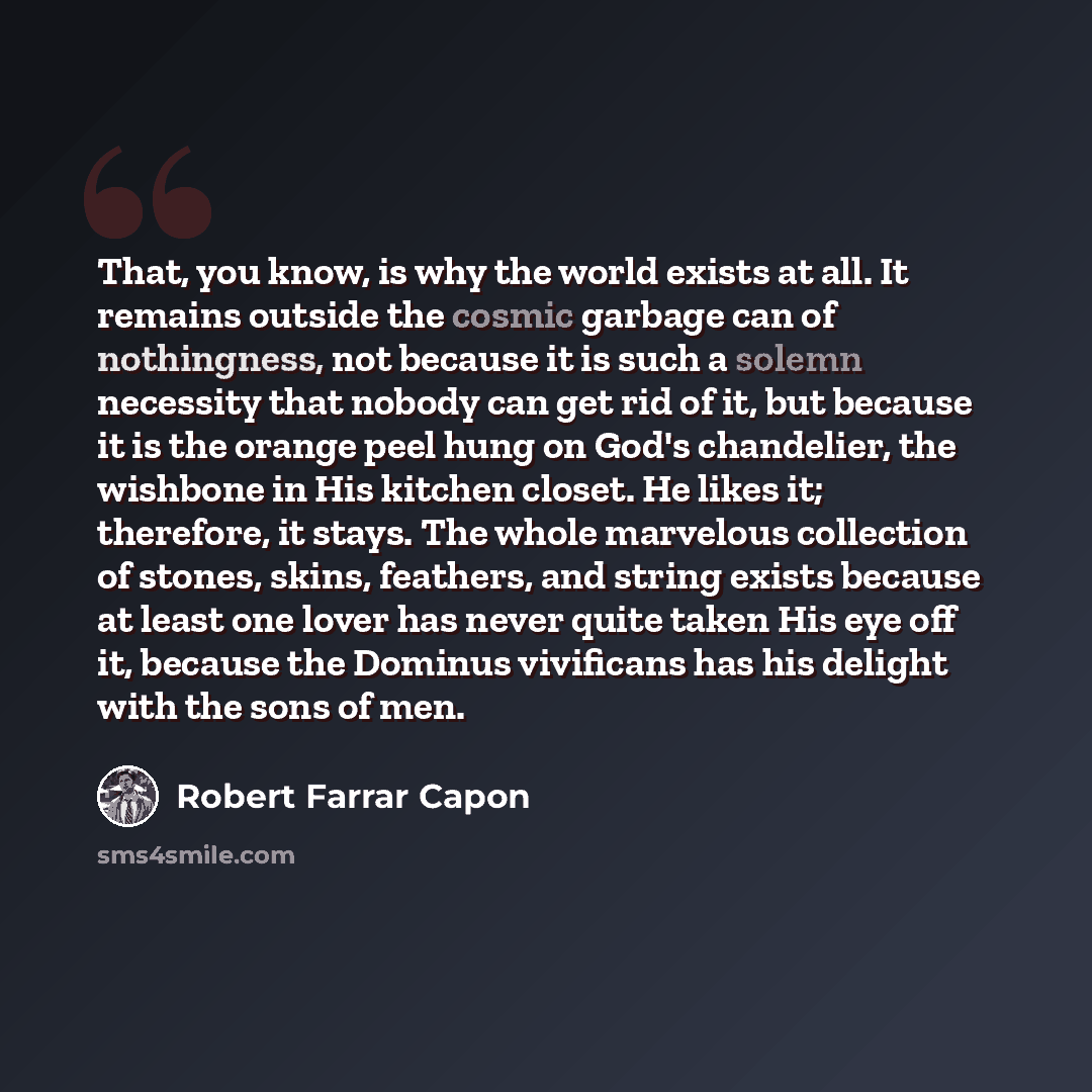 “That, you know, is why the world exists at all. It remains outside the cosmic garbage can of nothingness, not because it is such a solemn necessity that nobody can get rid of it, but because it is the orange peel hung on God's chandelier, the wishbone in His kitchen closet. He likes it; therefore…” quote by Robert Farrar Capon