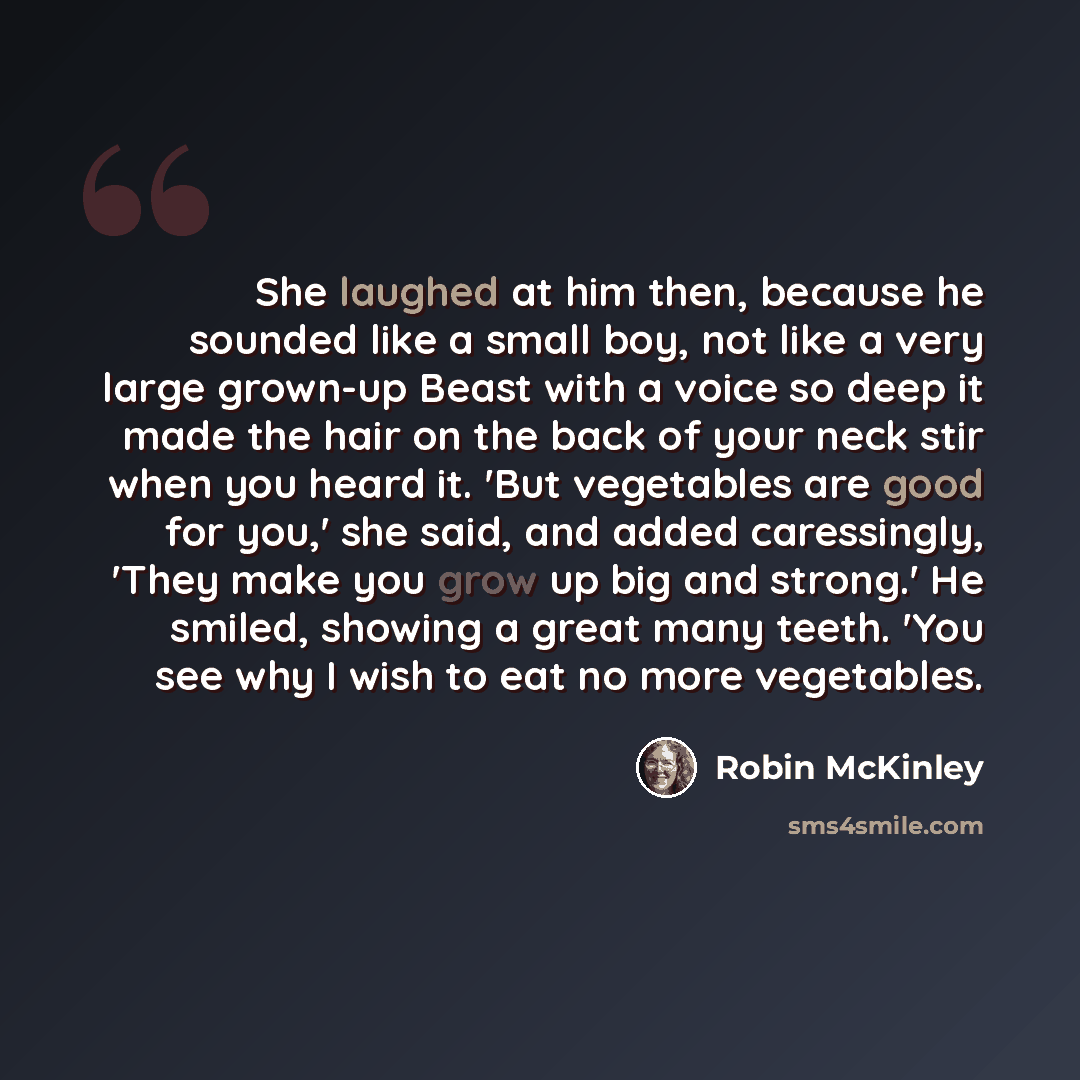 “She laughed at him then, because he sounded like a small boy, not like a very large grown-up Beast with a voice so deep it made the hair on the back of your neck stir when you heard it. 'But vegetables are good for you,' she said, and added caressingly, 'They make you grow up big and strong.' He…” quote by Robin McKinley