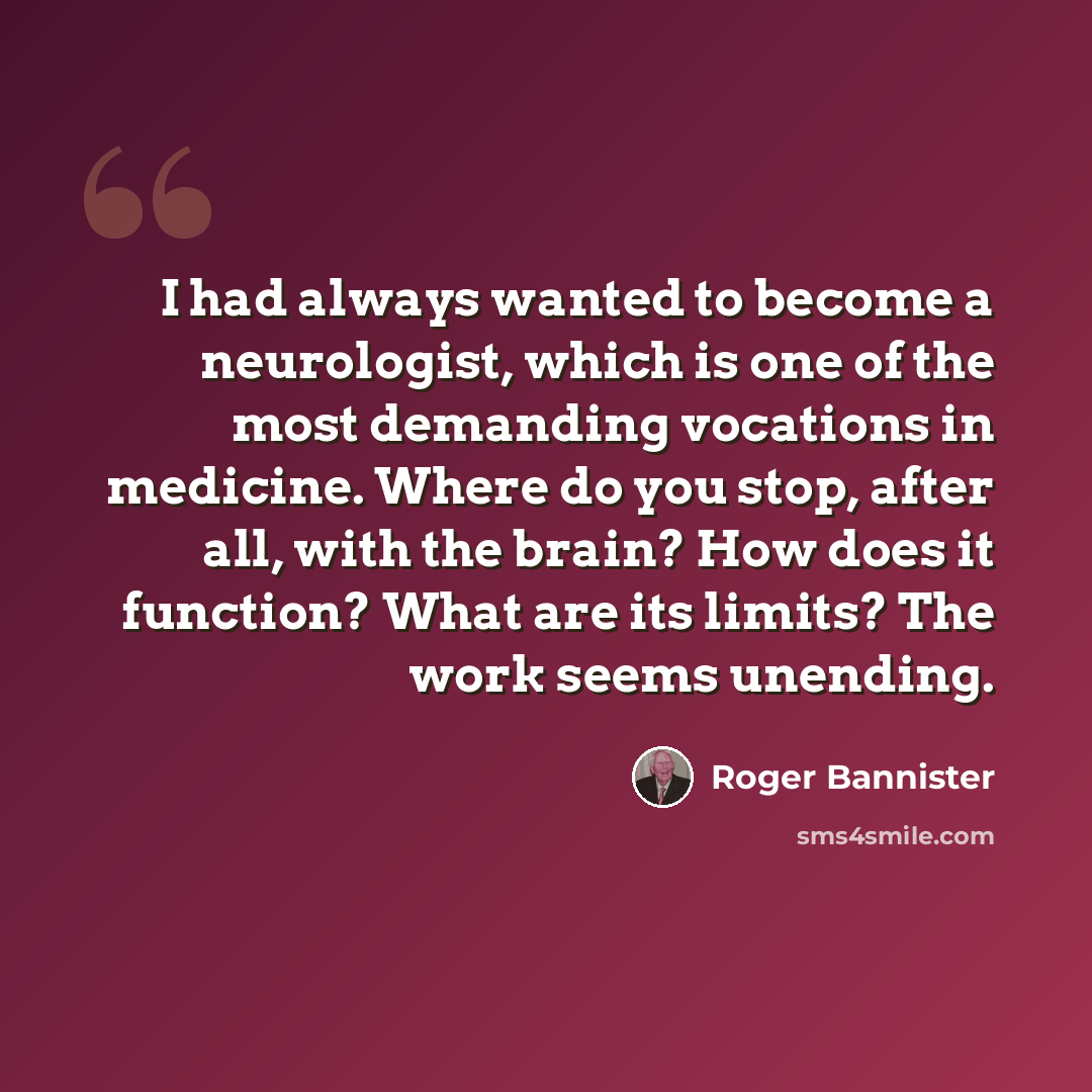 “I had always wanted to become a neurologist, which is one of the most demanding vocations in medicine. Where do you stop, after all, with the brain? How does it function? What are its limits? The work seems unending.” quote by Roger Bannister