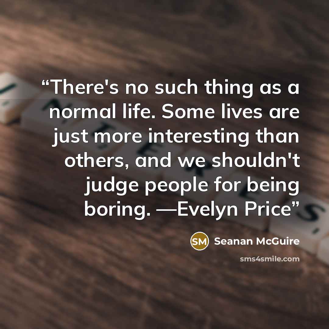 “There's no such thing as a normal life. Some lives are just more interesting than others, and we shouldn't judge people for being boring. —Evelyn Price” quote by Seanan McGuire