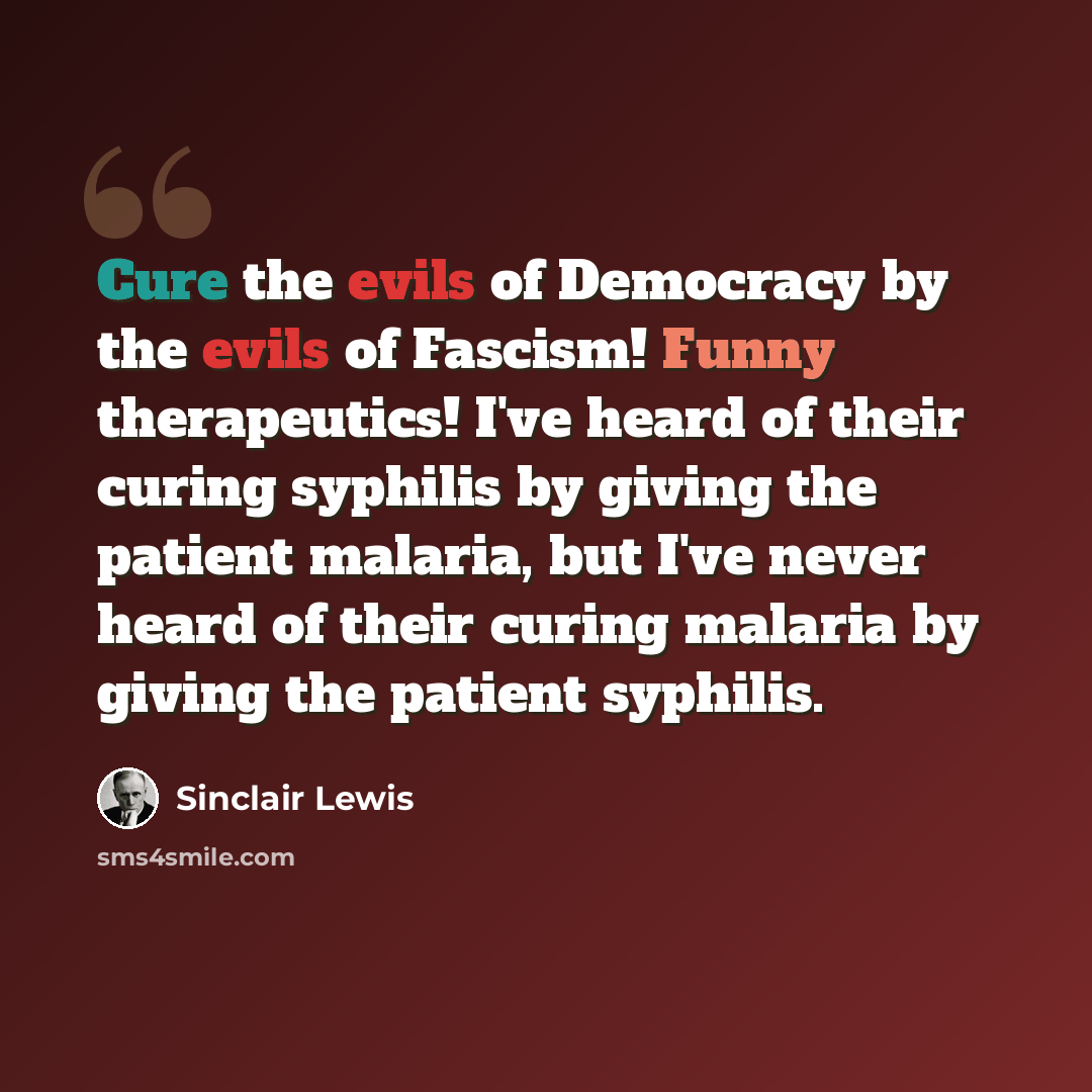 “Cure the evils of Democracy by the evils of Fascism! Funny therapeutics! I've heard of their curing syphilis by giving the patient malaria, but I've never heard of their curing malaria by giving the patient syphilis.” quote by Sinclair Lewis