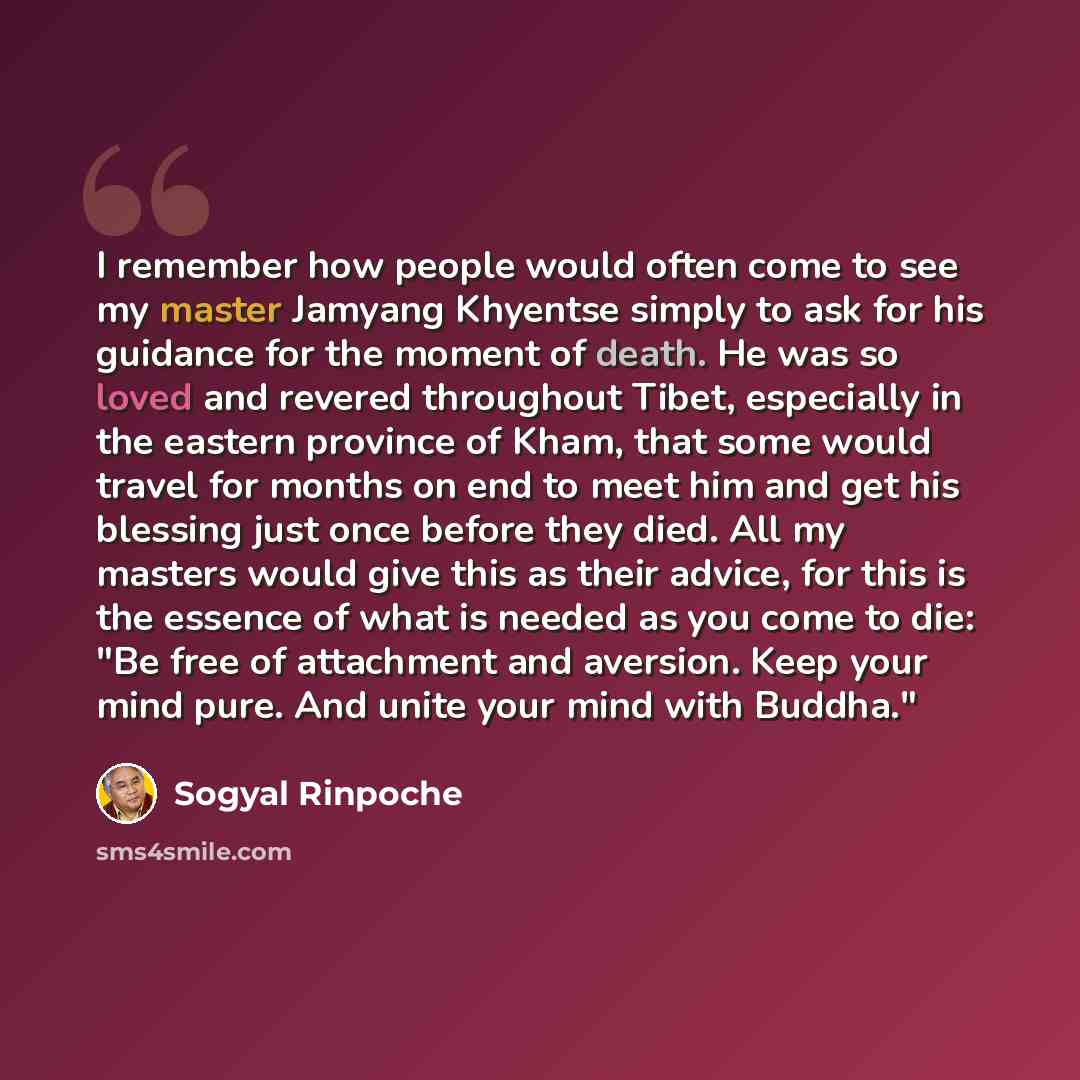 “I remember how people would often come to see my master Jamyang Khyentse simply to ask for his guidance for the moment of death. He was so loved and revered throughout Tibet, especially in the eastern province of Kham, that some would travel for months on end to meet him and get his blessing just…” quote by Sogyal Rinpoche