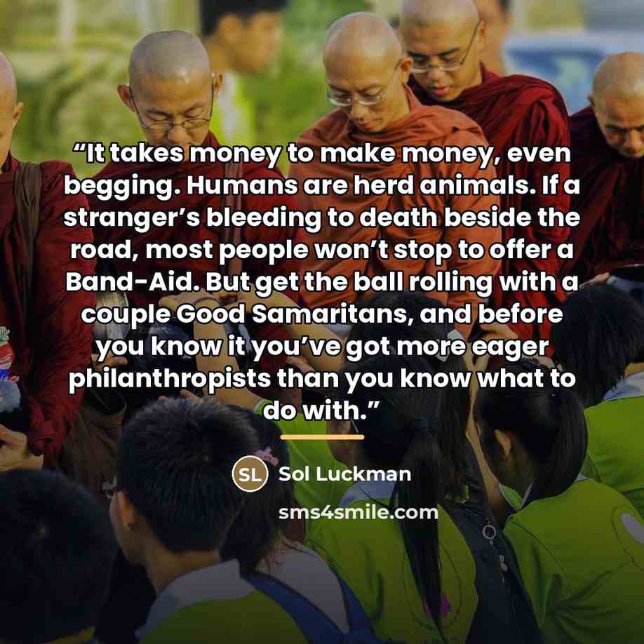 “It takes money to make money, even begging. Humans are herd animals. If a stranger’s bleeding to death beside the road, most people won’t stop to offer a Band-Aid. But get the ball rolling with a couple Good Samaritans, and before you know it you’ve got more eager philanthropists than you know…” quote by Sol Luckman