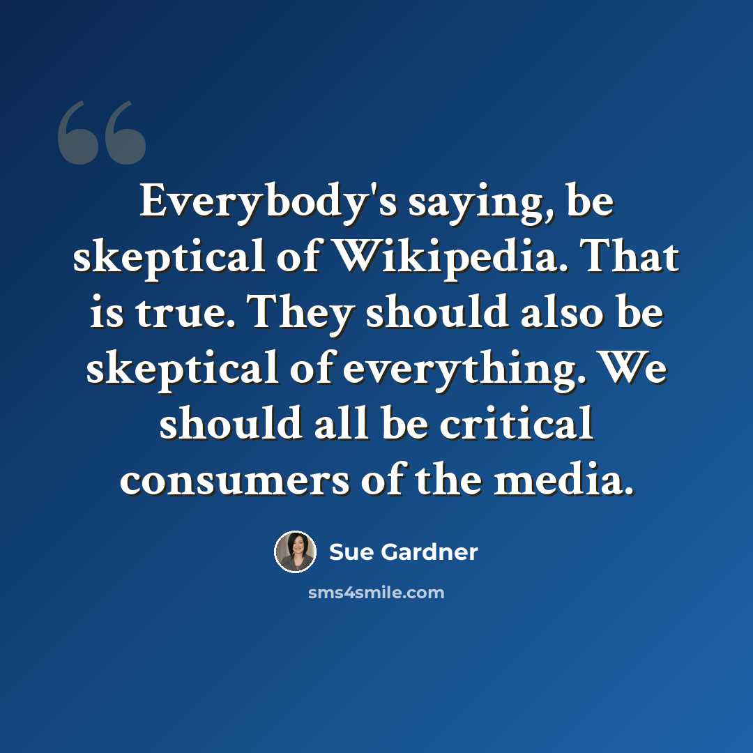 “Everybody's saying, be skeptical of Wikipedia. That is true. They should also be skeptical of everything. We should all be critical consumers of the media.” quote by Sue Gardner