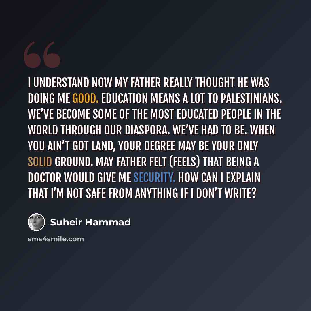 “I understand now my father really thought he was doing me good. Education means a lot to Palestinians. We’ve become some of the most educated people in the world through our diaspora. We’ve had to be. When you ain’t got land, your degree may be your only solid ground. May father felt (feels) that…” quote by Suheir Hammad