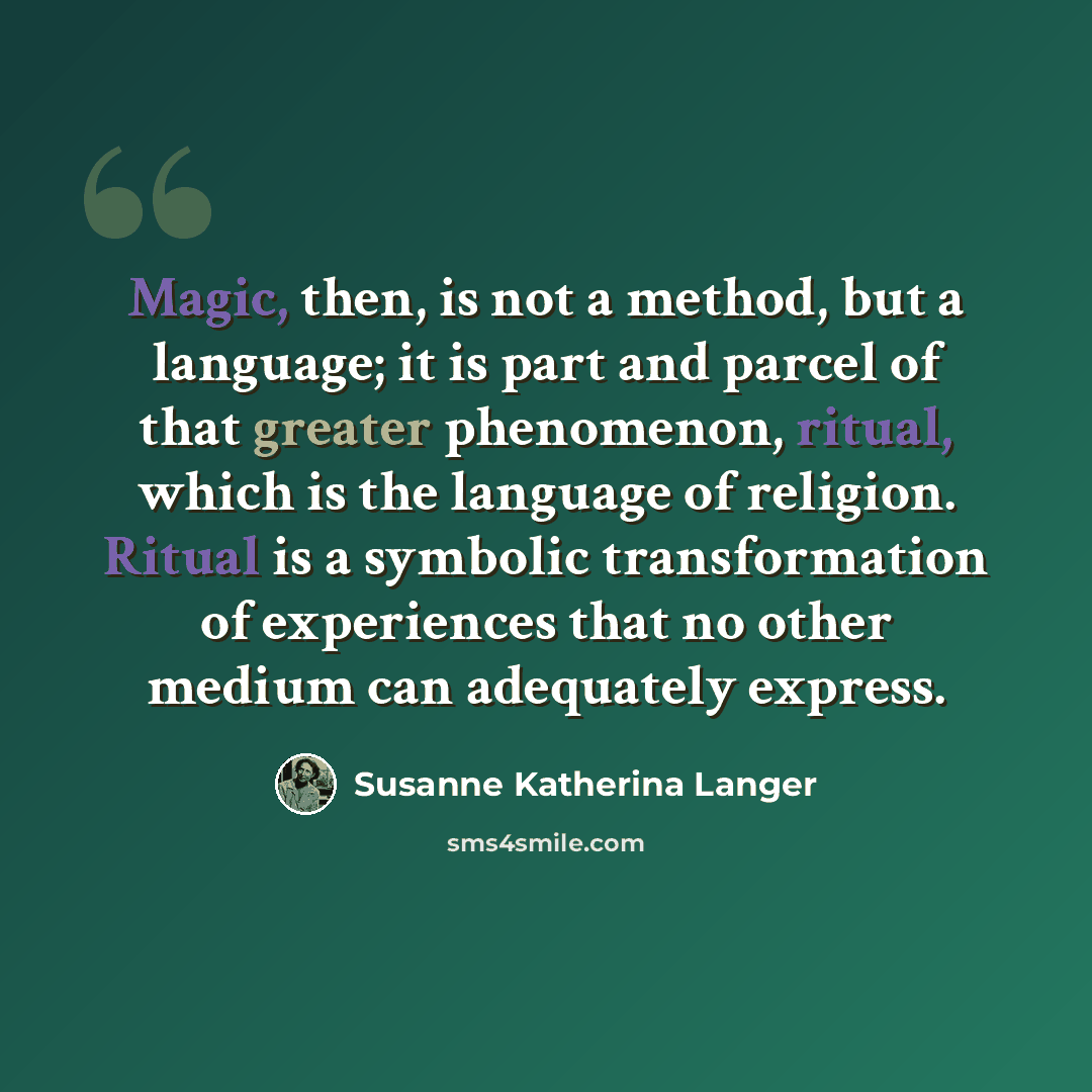 “Magic, then, is not a method, but a language; it is part and parcel of that greater phenomenon, ritual, which is the language of religion. Ritual is a symbolic transformation of experiences that no other medium can adequately express.” quote by Susanne Katherina Langer
