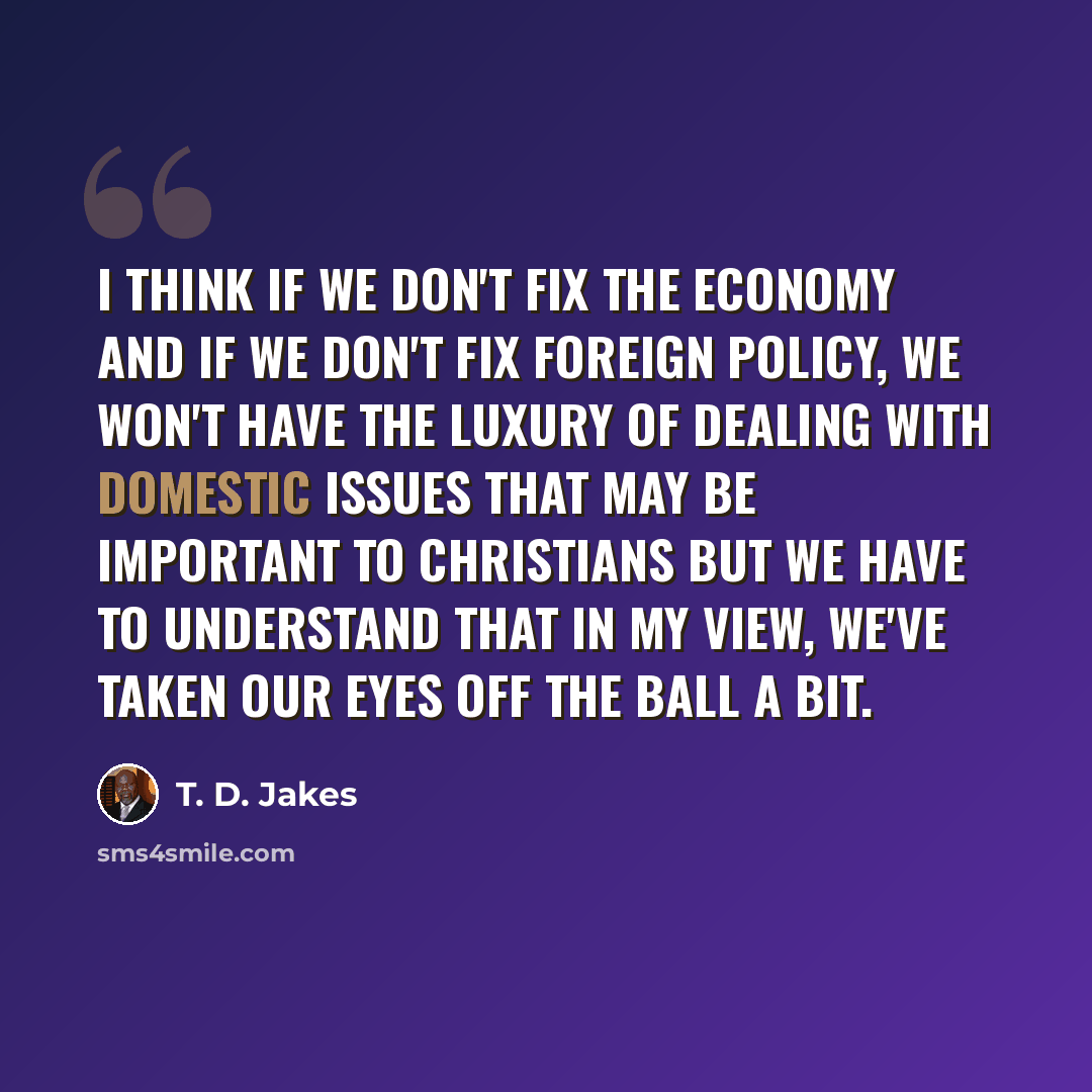 “I think if we don't fix the economy and if we don't fix foreign policy, we won't have the luxury of dealing with domestic issues that may be important to Christians but we have to understand that in my view, we've taken our eyes off the ball a bit.” quote by T. D. Jakes