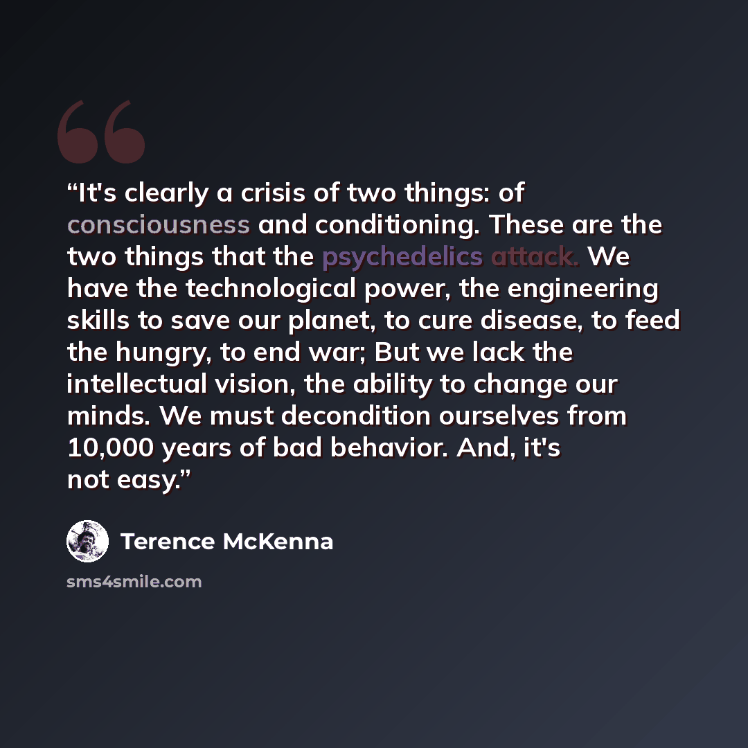 “It's clearly a crisis of two things: of consciousness and conditioning. These are the two things that the psychedelics attack. We have the technological power, the engineering skills to save our planet, to cure disease, to feed the hungry, to end war; But we lack the intellectual vision, the…” quote by Terence McKenna