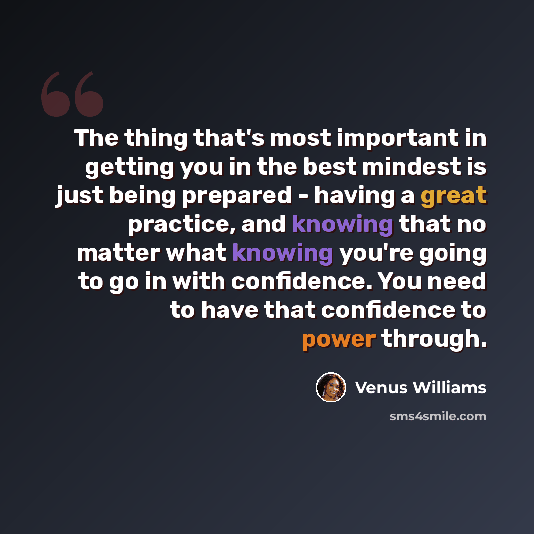 “The thing that's most important in getting you in the best mindest is just being prepared - having a great practice, and knowing that no matter what knowing you're going to go in with confidence. You need to have that confidence to power through.” quote by Venus Williams