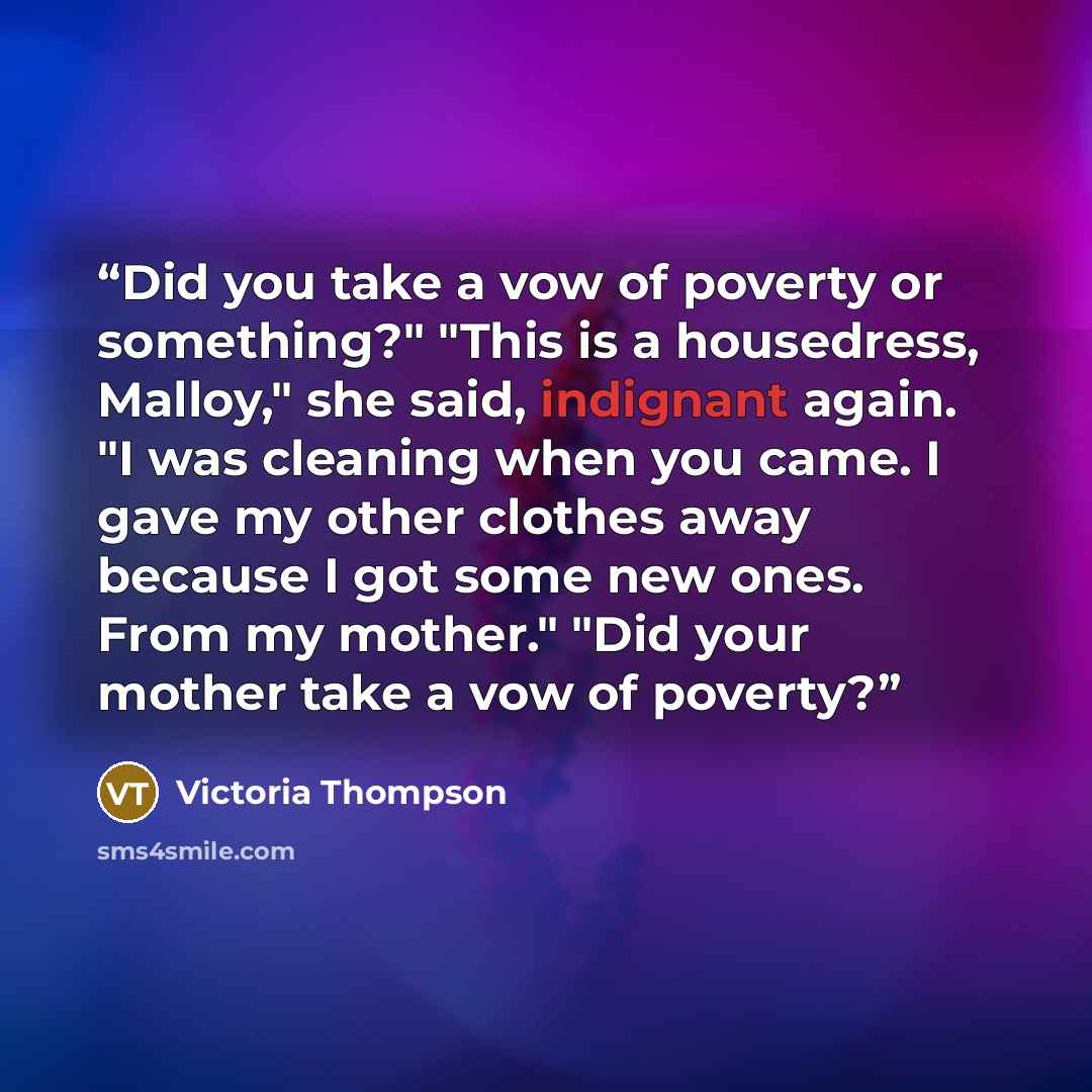 “Did you take a vow of poverty or something?" "This is a housedress, Malloy," she said, indignant again. "I was cleaning when you came. I gave my other clothes away because I got some new ones. From my mother." "Did your mother take a vow of poverty?” quote by Victoria Thompson
