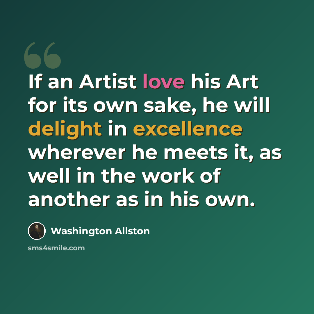 “If an Artist love his Art for its own sake, he will delight in excellence wherever he meets it, as well in the work of another as in his own.” quote by Washington Allston