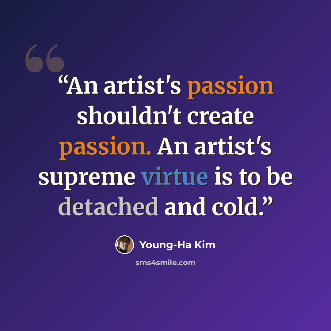 “An artist's passion shouldn't create passion. An artist's supreme virtue is to be detached and cold.” quote by Young-Ha Kim