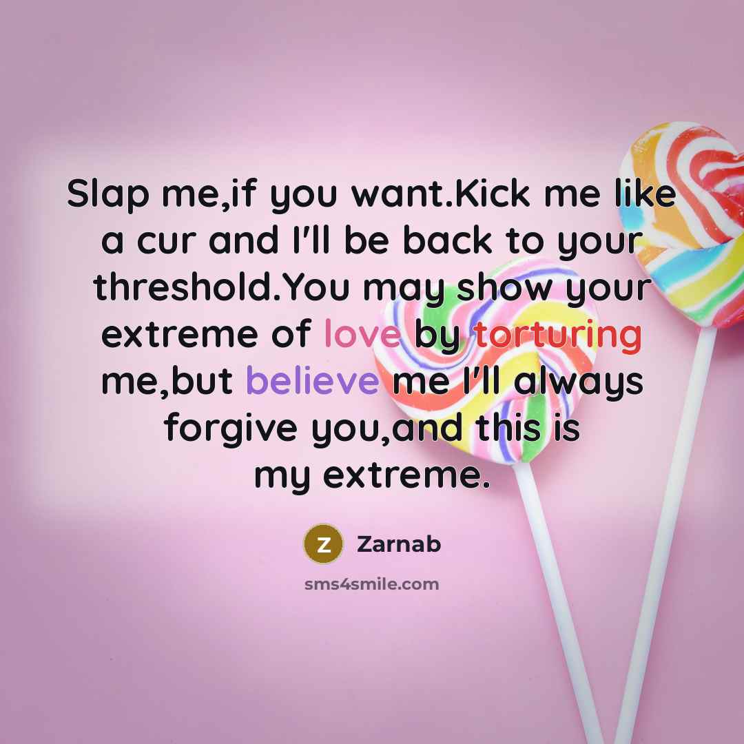“Slap me,if you want.Kick me like a cur and I'll be back to your threshold.You may show your extreme of love by torturing me,but believe me I'll always forgive you,and this is my extreme.” quote by Zarnab