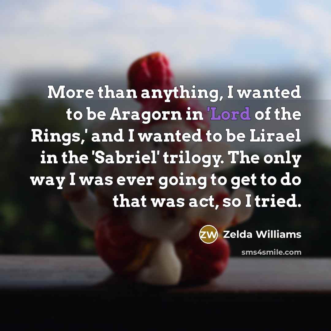 “More than anything, I wanted to be Aragorn in 'Lord of the Rings,' and I wanted to be Lirael in the 'Sabriel' trilogy. The only way I was ever going to get to do that was act, so I tried.” quote by Zelda Williams