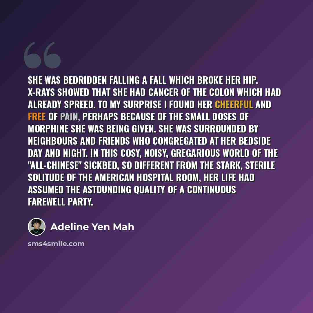 “She was bedridden falling a fall which broke her hip. X-rays showed that she had cancer of the colon which had already spreed. To my surprise I found her cheerful and free of pain, perhaps because of the small doses of morphine she was being given. She was surrounded by neighbours and friends who…” quote by Adeline Yen Mah