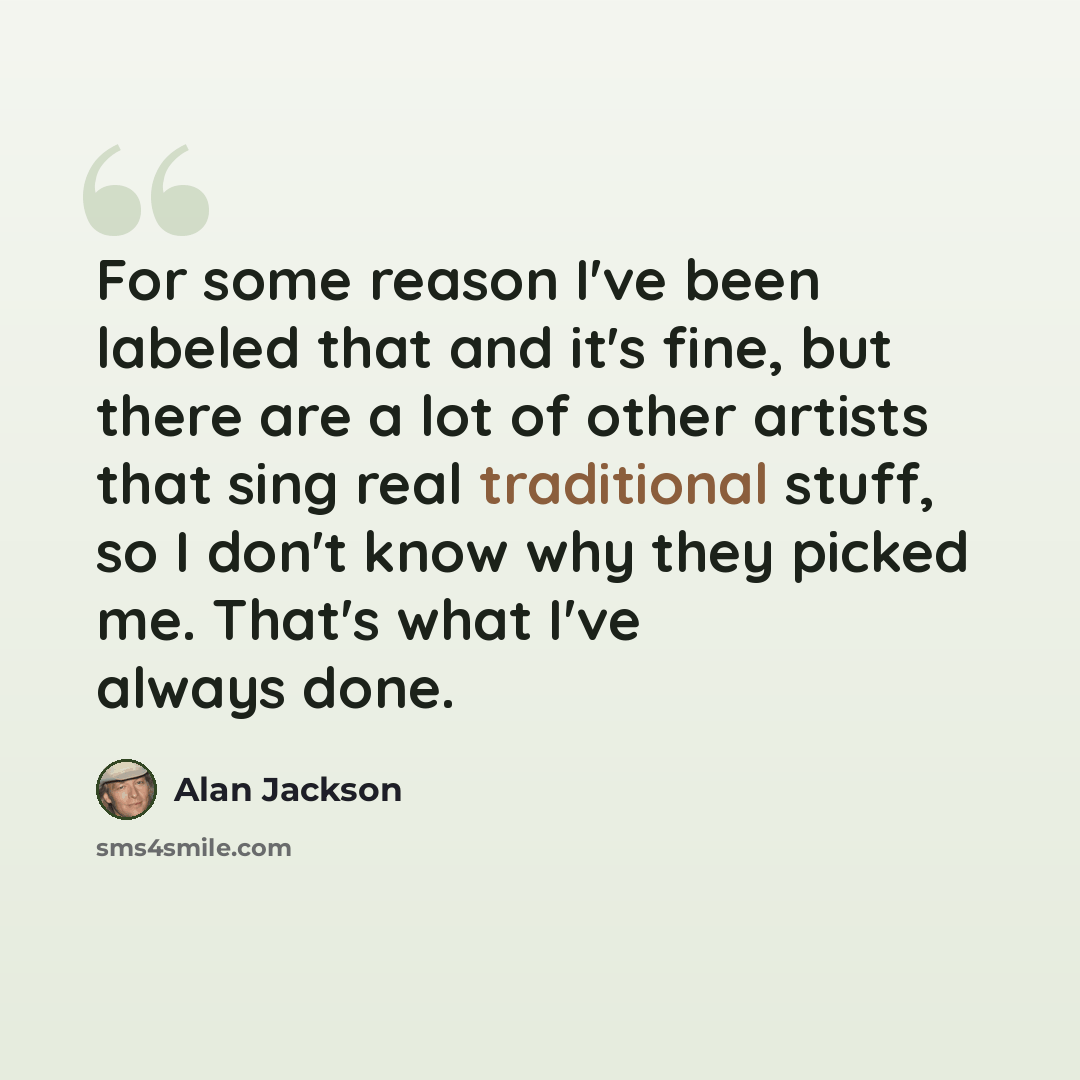 “For some reason I've been labeled that and it's fine, but there are a lot of other artists that sing real traditional stuff, so I don't know why they picked me. That's what I've always done.” quote by Alan Jackson