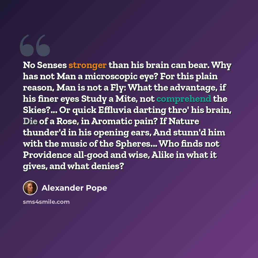 “No Senses stronger than his brain can bear. Why has not Man a microscopic eye? For this plain reason, Man is not a Fly: What the advantage, if his finer eyes Study a Mite, not comprehend the Skies?... Or quick Effluvia darting thro' his brain, Die of a Rose, in Aromatic pain? If Nature thunder'd…” quote by Alexander Pope