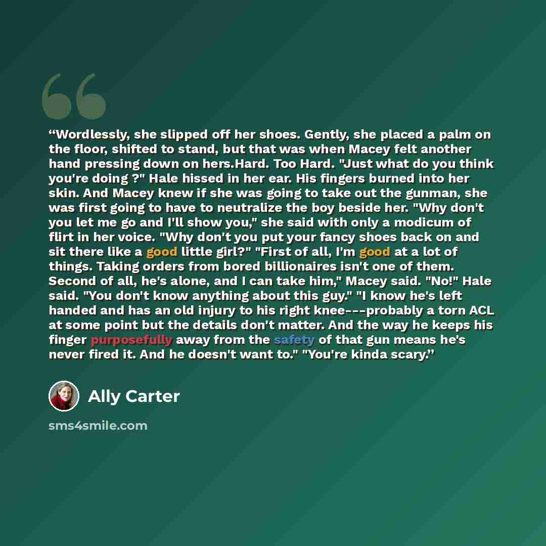 “Wordlessly, she slipped off her shoes. Gently, she placed a palm on the floor, shifted to stand, but that was when Macey felt another hand pressing down on hers.Hard. Too Hard. "Just what do you think you're doing ?" Hale hissed in her ear. His fingers burned into her skin. And Macey knew if she…” quote by Ally Carter