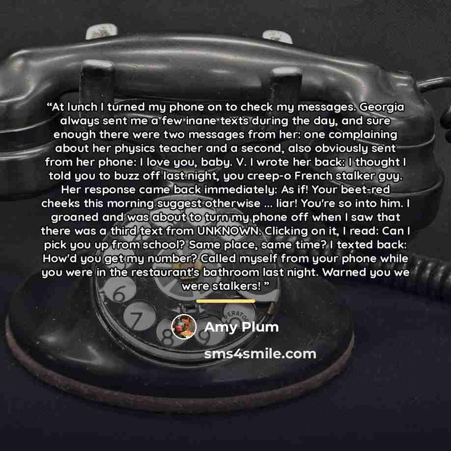 “At lunch I turned my phone on to check my messages. Georgia always sent me a few inane texts during the day, and sure enough there were two messages from her: one complaining about her physics teacher and a second, also obviously sent from her phone: I love you, baby. V. I wrote her back: I…” quote by Amy Plum