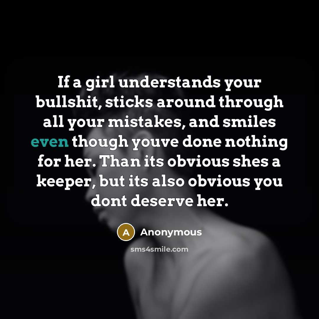 “If a girl understands your bullshit, sticks around through all your mistakes, and smiles even though youve done nothing for her. Than its obvious shes a keeper, but its also obvious you dont deserve her.” quote by Anonymous