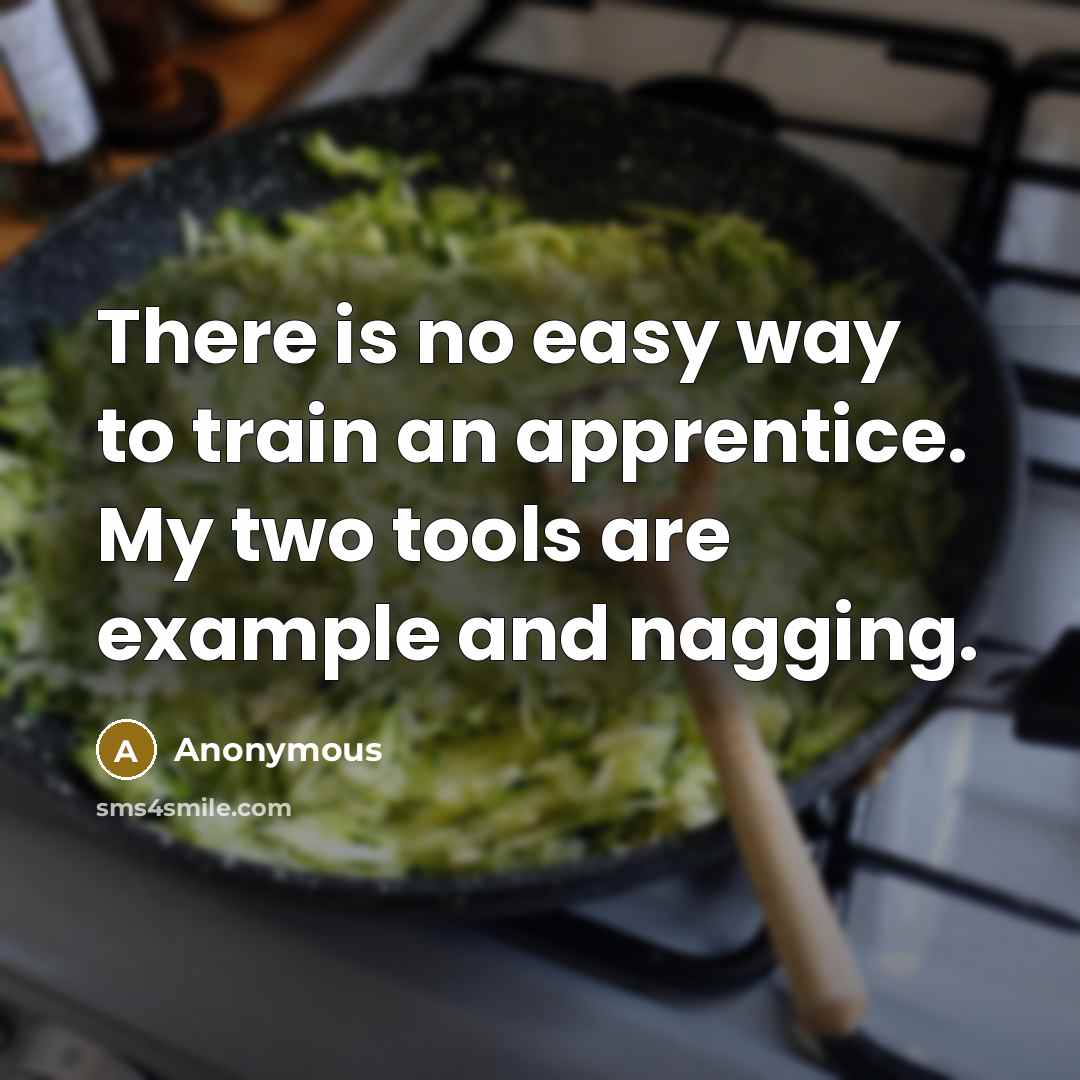 “There is no easy way to train an apprentice. My two tools are example and nagging.” quote by Anonymous
