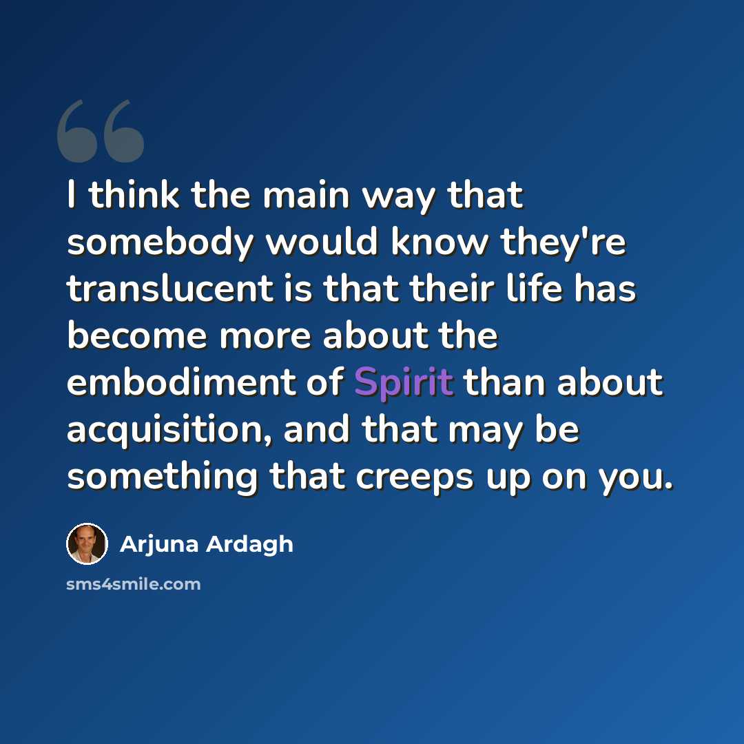 “I think the main way that somebody would know they're translucent is that their life has become more about the embodiment of Spirit than about acquisition, and that may be something that creeps up on you.” quote by Arjuna Ardagh