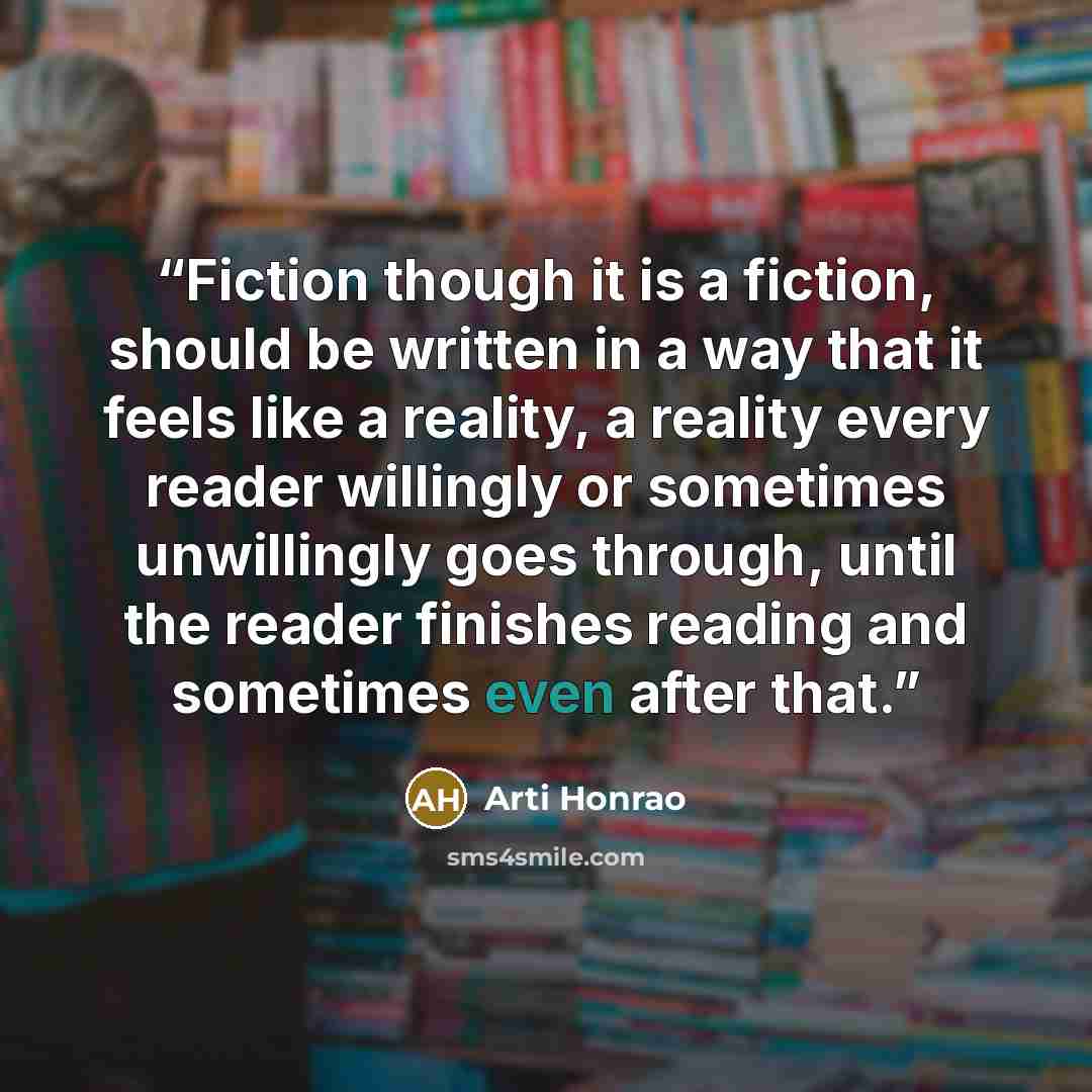 “Fiction though it is a fiction, should be written in a way that it feels like a reality, a reality every reader willingly or sometimes unwillingly goes through, until the reader finishes reading and sometimes even after that.” quote by Arti Honrao