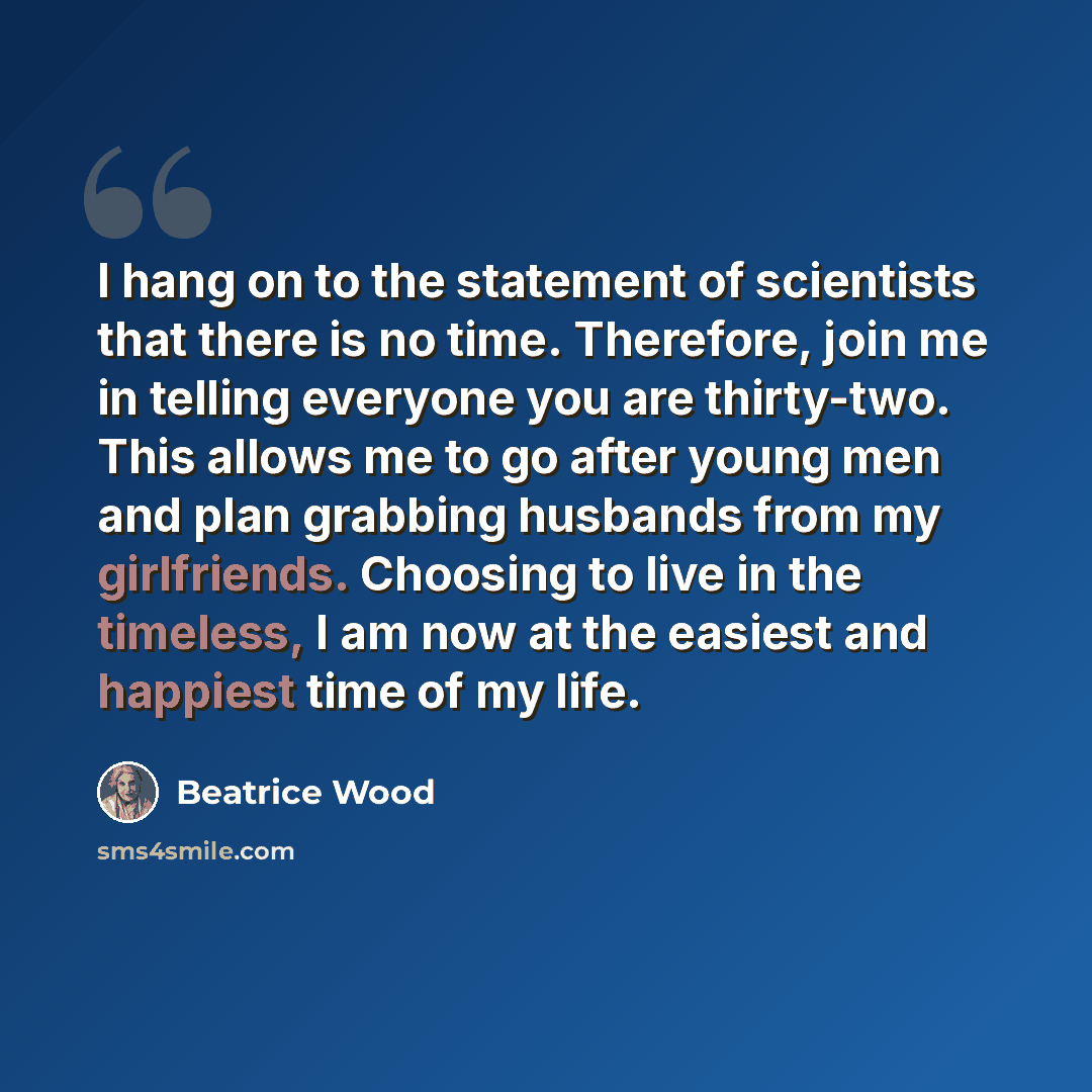 “I hang on to the statement of scientists that there is no time. Therefore, join me in telling everyone you are thirty-two. This allows me to go after young men and plan grabbing husbands from my girlfriends. Choosing to live in the timeless, I am now at the easiest and happiest time of my life.” quote by Beatrice Wood