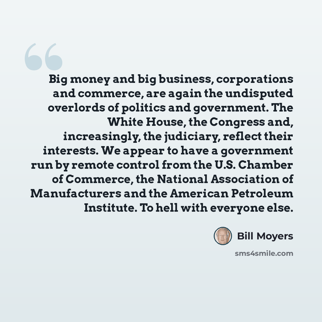 “Big money and big business, corporations and commerce, are again the undisputed overlords of politics and government. The White House, the Congress and, increasingly, the judiciary, reflect their interests. We appear to have a government run by remote control from the U.S. Chamber of Commerce, the…” quote by Bill Moyers