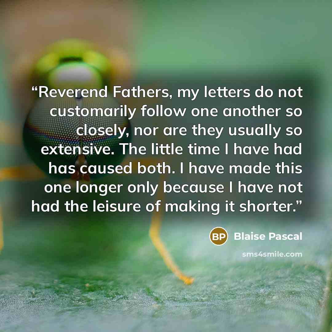 “Reverend Fathers, my letters do not customarily follow one another so closely, nor are they usually so extensive. The little time I have had has caused both. I have made this one longer only because I have not had the leisure of making it shorter.” quote by Blaise Pascal
