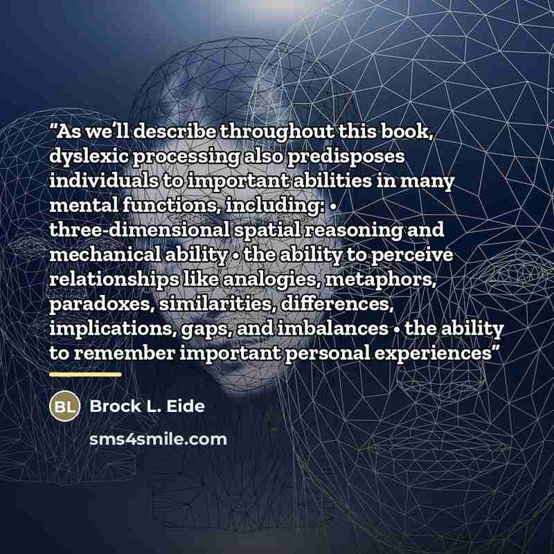 “As we’ll describe throughout this book, dyslexic processing also predisposes individuals to important abilities in many mental functions, including: • three-dimensional spatial reasoning and mechanical ability • the ability to perceive relationships like analogies, metaphors, paradoxes…” quote by Brock L. Eide