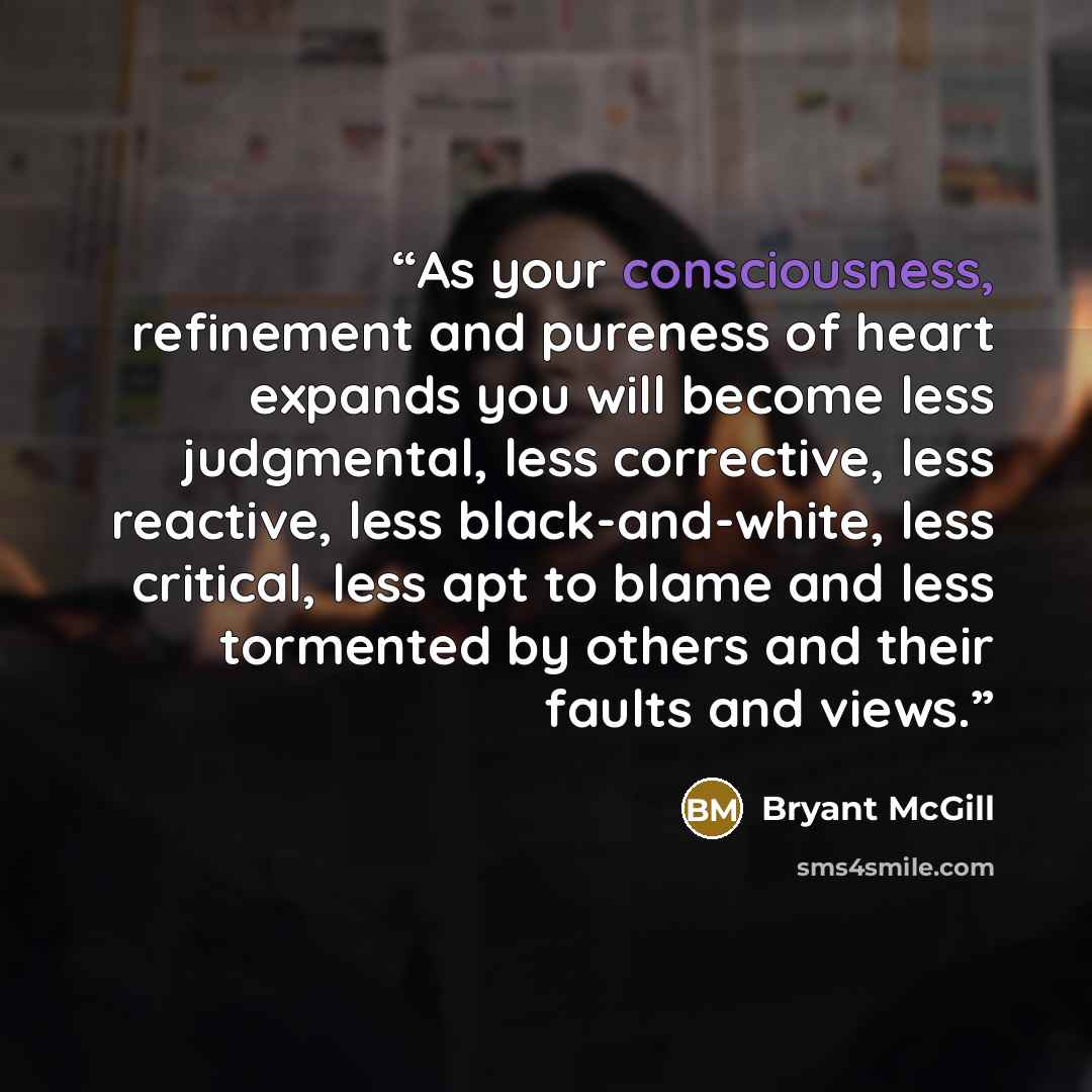 “As your consciousness, refinement and pureness of heart expands you will become less judgmental, less corrective, less reactive, less black-and-white, less critical, less apt to blame and less tormented by others and their faults and views.” quote by Bryant McGill