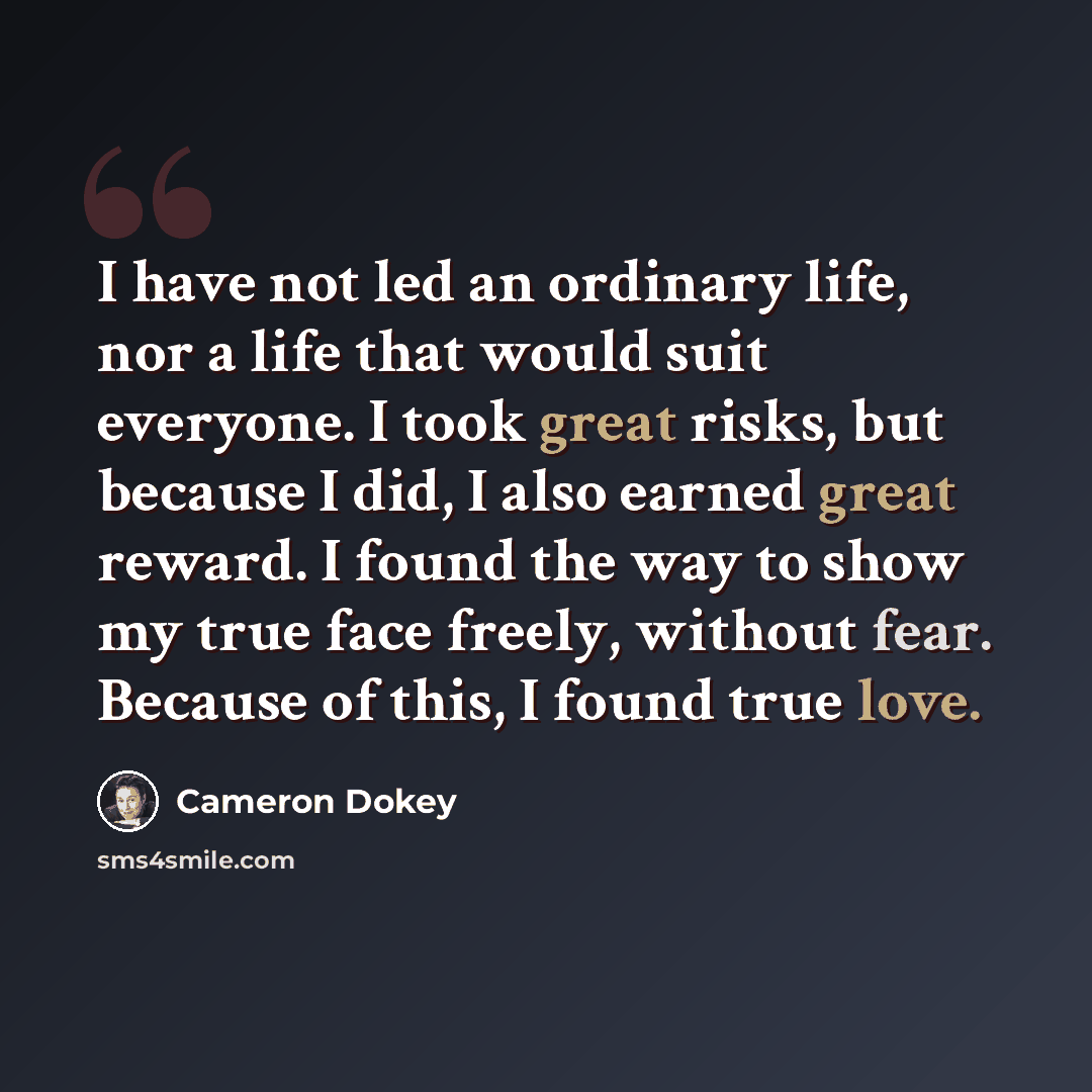 “I have not led an ordinary life, nor a life that would suit everyone. I took great risks, but because I did, I also earned great reward. I found the way to show my true face freely, without fear. Because of this, I found true love.” quote by Cameron Dokey