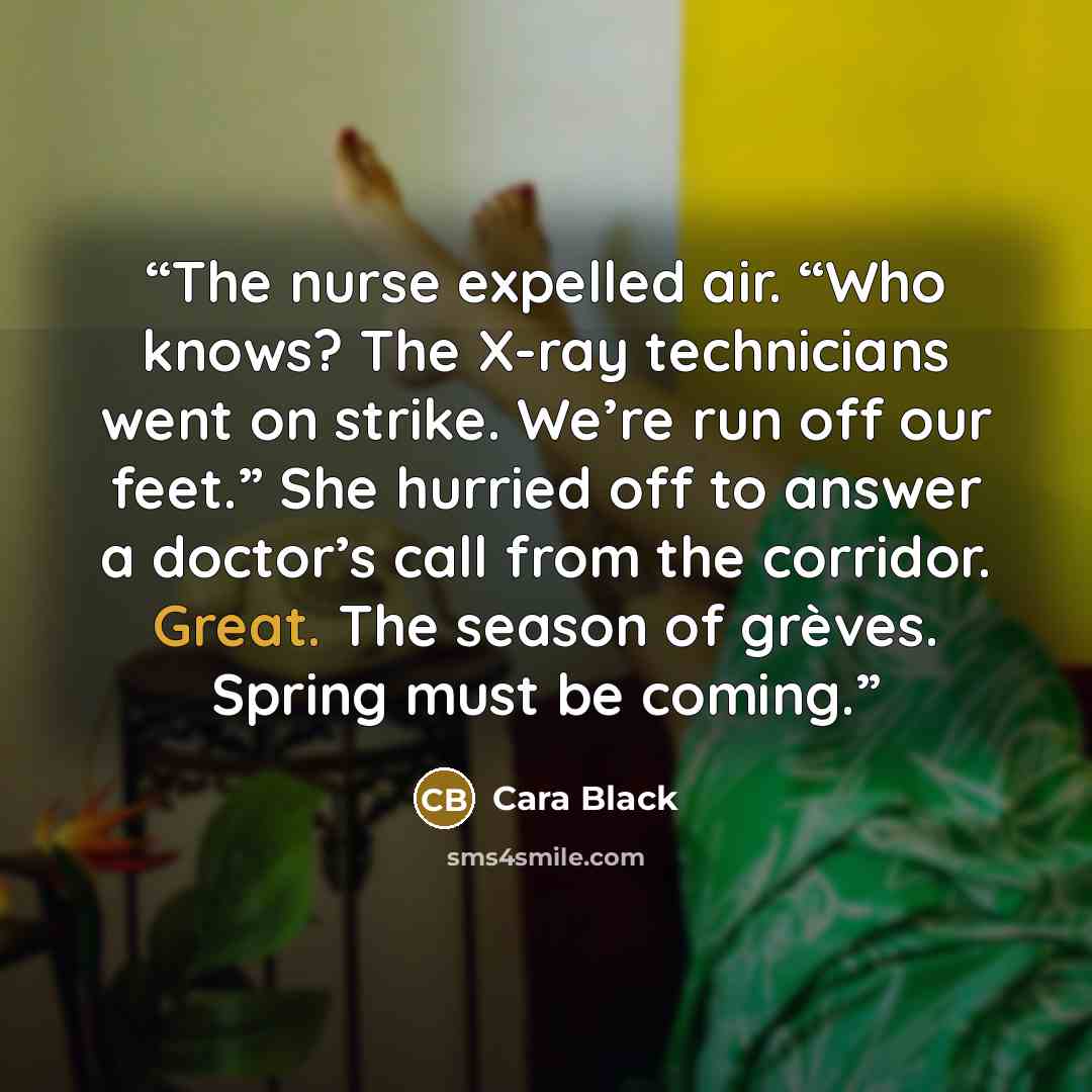 “The nurse expelled air. “Who knows? The X-ray technicians went on strike. We’re run off our feet.” She hurried off to answer a doctor’s call from the corridor. Great. The season of grèves. Spring must be coming.” quote by Cara Black