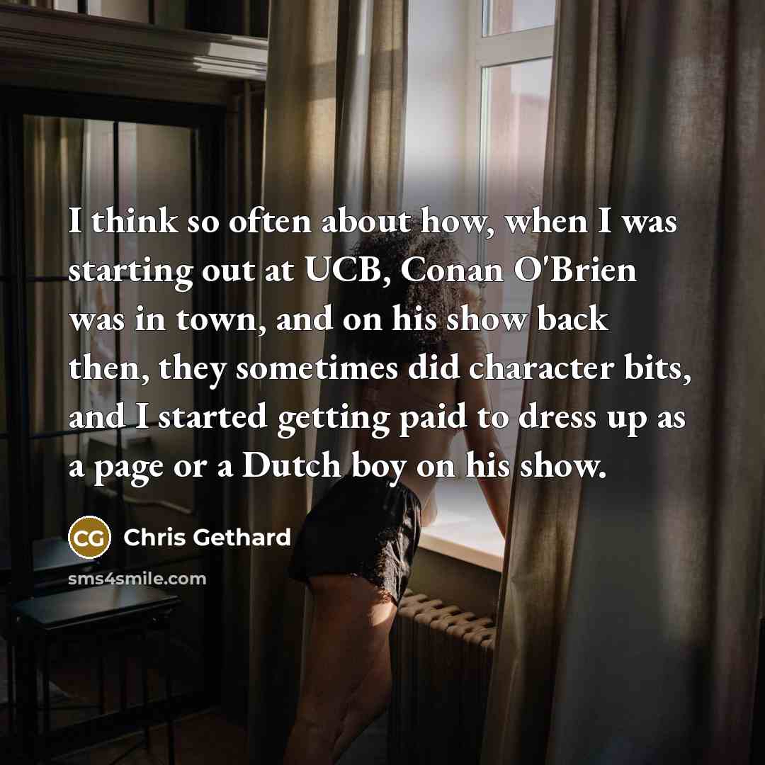 “I think so often about how, when I was starting out at UCB, Conan O'Brien was in town, and on his show back then, they sometimes did character bits, and I started getting paid to dress up as a page or a Dutch boy on his show.” quote by Chris Gethard