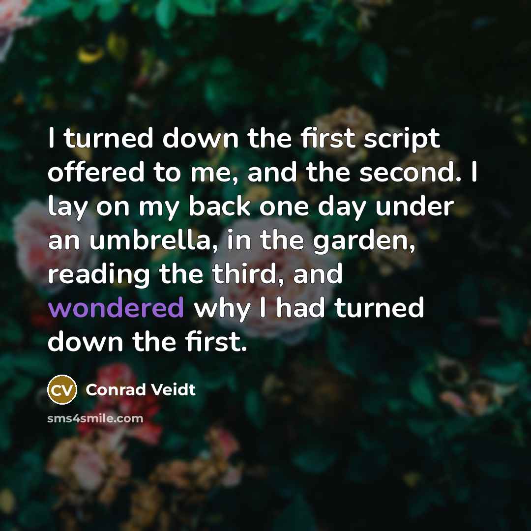 “I turned down the first script offered to me, and the second. I lay on my back one day under an umbrella, in the garden, reading the third, and wondered why I had turned down the first.” quote by Conrad Veidt