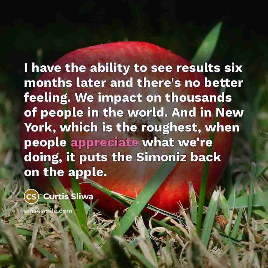 “I have the ability to see results six months later and there's no better feeling. We impact on thousands of people in the world. And in New York, which is the roughest, when people appreciate what we're doing, it puts the Simoniz back on the apple.” quote by Curtis Sliwa