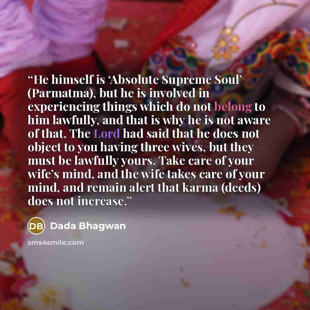 “He himself is ‘Absolute Supreme Soul’ (Parmatma), but he is involved in experiencing things which do not belong to him lawfully, and that is why he is not aware of that. The Lord had said that he does not object to you having three wives, but they must be lawfully yours. Take care of your wife’s…” quote by Dada Bhagwan