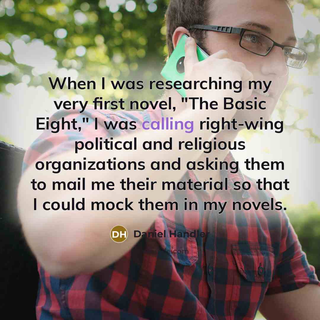 “When I was researching my very first novel, "The Basic Eight," I was calling right-wing political and religious organizations and asking them to mail me their material so that I could mock them in my novels.” quote by Daniel Handler