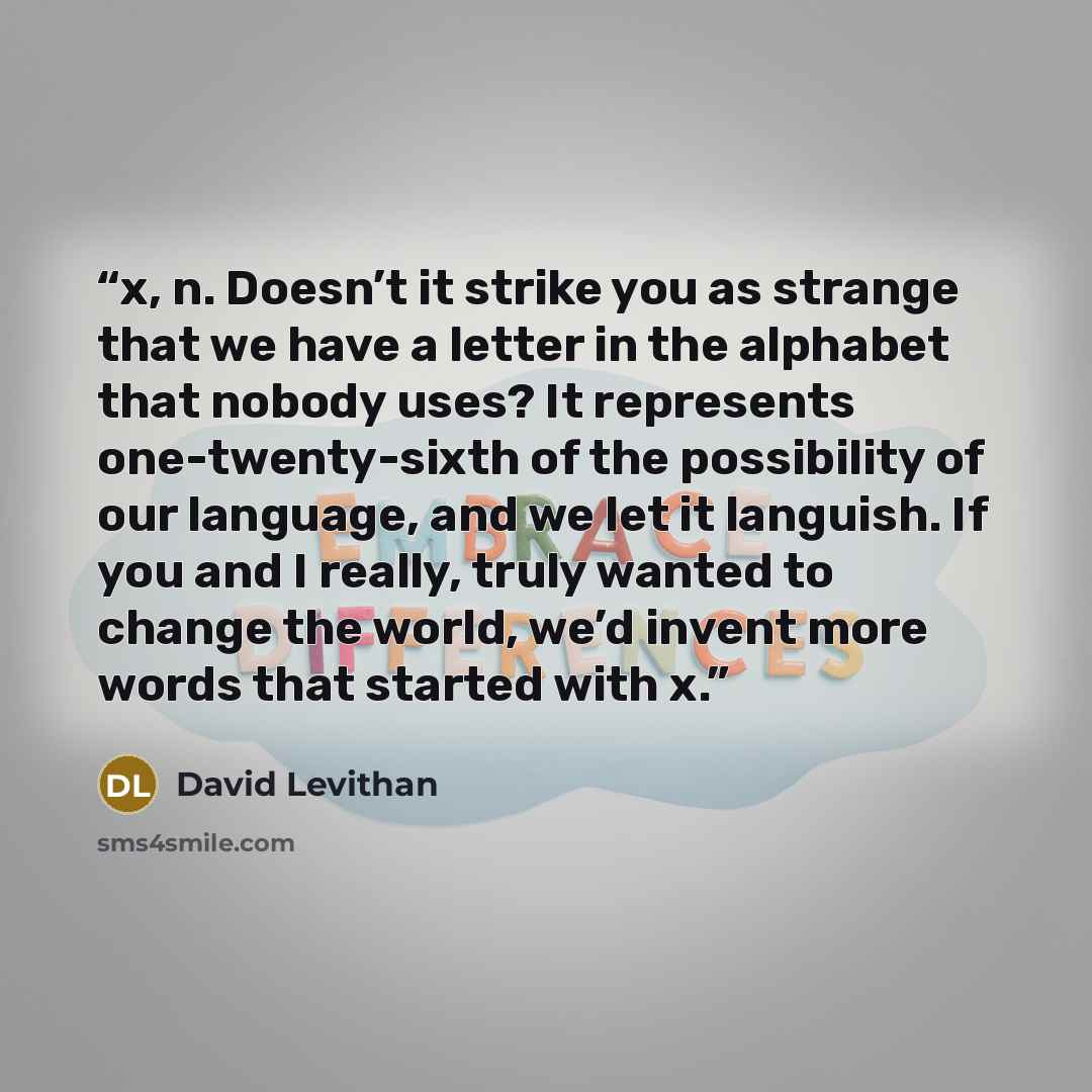 “x, n. Doesn’t it strike you as strange that we have a letter in the alphabet that nobody uses? It represents one-twenty-sixth of the possibility of our language, and we let it languish. If you and I really, truly wanted to change the world, we’d invent more words that started with x.” quote by David Levithan