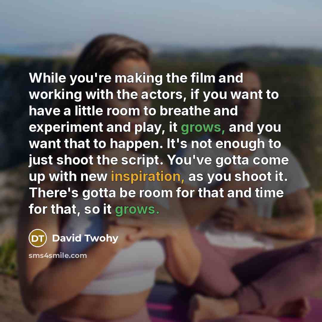 “While you're making the film and working with the actors, if you want to have a little room to breathe and experiment and play, it grows, and you want that to happen. It's not enough to just shoot the script. You've gotta come up with new inspiration, as you shoot it. There's gotta be room for…” quote by David Twohy