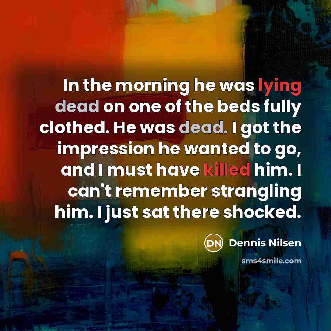 “In the morning he was lying dead on one of the beds fully clothed. He was dead. I got the impression he wanted to go, and I must have killed him. I can't remember strangling him. I just sat there shocked.” quote by Dennis Nilsen