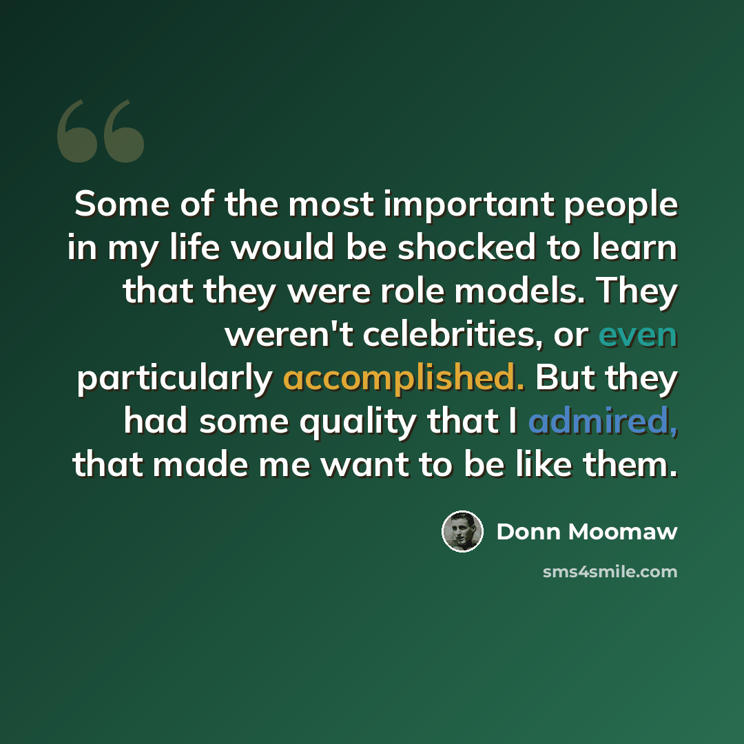 “Some of the most important people in my life would be shocked to learn that they were role models. They weren't celebrities, or even particularly accomplished. But they had some quality that I admired, that made me want to be like them.” quote by Donn Moomaw